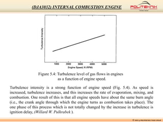 © MSF @ POLITEKNIK UNGKU OMAR
(DJA3032) INTERNAL COMBUSTION ENGINE
Figure 5.4: Turbulence level of gas flows in engines
as a function of engine speed.
Turbulence intensity is a strong function of engine speed (Fig. 5.4). As speed is
increased, turbulence increases, and this increases the rate of evaporation, mixing, and
combustion. One result of this is that all engine speeds have about the same burn angle
(i.e., the crank angle through which the engine turns as combustion takes place). The
one phase of this process which is not totally changed by the increase in turbulence is
ignition delay, (Willard W. Pulkrabek ).
 