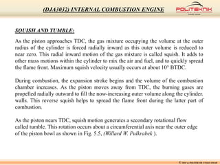 © MSF @ POLITEKNIK UNGKU OMAR
(DJA3032) INTERNAL COMBUSTION ENGINE
SQUISH AND TUMBLE:
As the piston approaches TDC, the gas mixture occupying the volume at the outer
radius of the cylinder is forced radially inward as this outer volume is reduced to
near zero. This radial inward motion of the gas mixture is called squish. It adds to
other mass motions within the cylinder to mix the air and fuel, and to quickly spread
the flame front. Maximum squish velocity usually occurs at about 10° BTDC.
During combustion, the expansion stroke begins and the volume of the combustion
chamber increases. As the piston moves away from TDC, the burning gases are
propelled radially outward to fill the now-increasing outer volume along the cylinder.
walls. This reverse squish helps to spread the flame front during the latter part of
combustion.
As the piston nears TDC, squish motion generates a secondary rotational flow
called tumble. This rotation occurs about a circumferential axis near the outer edge
of the piston bowl as shown in Fig. 5.5, (Willard W. Pulkrabek ).
 