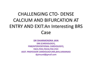 CHALLENGING CTO- DENSE
CALCIUM AND BIFURCATION AT
ENTRY AND EXIT:An Interesting BRS
Case
DR DHARMENDRA JAIN
DM (CARDIOLOGY),
FNB(INTERVENTIONAL CARDIOLOGY),
FACC,FESC,FSCAI,FISC,FICC
ASST. PROFESSOR CARDIOLOGY,IMS,BHU,VARANASI
djaincard@gmail.com
 