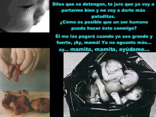 Diles que se detengan, te juro que ya voy a portarme bien y no voy a darte más pataditas. ¿Cómo es posible que un ser humano pueda hacer ésto conmigo? Él me las pagará cuando yo sea grande y fuerte, ¡Ay, mamá! Ya no aguanto más... ay...  mamita, mamita, ayúdame... 