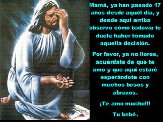 Mamá, ya han pasado 17 años desde aquél día, y desde aquí arriba observo cómo todavía te duele haber tomado aquella decisión. Por favor, ya no llores, acuérdate de que te amo y que aquí estaré esperándote con muchos besos y abrazos. ¡Te amo mucho!!! Tu bebé. 