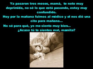 Ya pasaron tres meses, mamá,  te noto muy deprimida, no sé lo que está pasando, estoy muy confundido. Hoy por la mañana fuimos al médico y el nos dió una cita para mañana... No sé para qué, yo me siento muy bien...  ¿Acaso tú te sientes mal, mamita? 