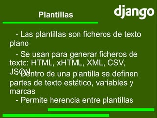 Plantillas -  Las plantillas son ficheros de texto plano -  Se usan para generar ficheros de texto: HTML, xHTML, XML, CSV, JSON... -  Dentro de una plantilla se definen partes de texto estático, variables y marcas -  Permite herencia entre plantillas 