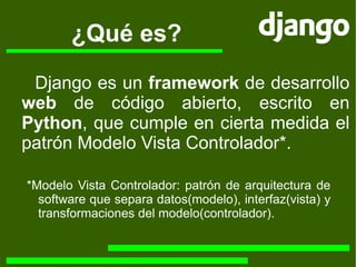 ¿Qué es? *Modelo Vista Controlador: patrón de arquitectura de software que separa datos(modelo), interfaz(vista) y transformaciones del modelo(controlador). Django es un  framework  de desarrollo  web  de código abierto, escrito en  Python , que cumple en cierta medida el patrón Modelo Vista Controlador*. 