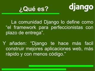 ¿Qué es? La comunidad Django lo define como “el framework para perfeccionistas con plazo de entrega”. Y añaden: “Django te hace más facil construir mejores aplicaciones web, más rápido y con menos código.” 