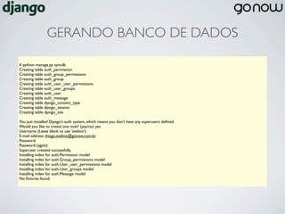 GERANDO BANCO DE DADOS

# python manage.py syncdb
Creating table auth_permission
Creating table auth_group_permissions
Creating table auth_group
Creating table auth_user_user_permissions
Creating table auth_user_groups
Creating table auth_user
Creating table auth_message
Creating table django_content_type
Creating table django_session
Creating table django_site

You just installed Django's auth system, which means you don't have any superusers deﬁned.
Would you like to create one now? (yes/no): yes
Username (Leave blank to use 'avelino'):
E-mail address: thiago.avelino@gonow.com.br
Password:
Password (again):
Superuser created successfully.
Installing index for auth.Permission model
Installing index for auth.Group_permissions model
Installing index for auth.User_user_permissions model
Installing index for auth.User_groups model
Installing index for auth.Message model
No ﬁxtures found.
 
