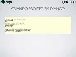 CRIANDO PROJETO EM DJANGO

# django-admin.py startproject oﬁcinadjango
# cd oﬁcinadjango
# ls
__init__.py manage.py settings.py urls.py
# python manage.py runserver
Validating models...
0 errors found

Django version 1.2.3, using settings 'oﬁcinadjango.settings'
Development server is running at http://127.0.0.1:8000/
Quit the server with CONTROL-C.
 