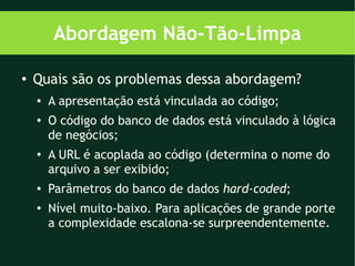 Abordagem Não-Tão-Limpa

●   Quais são os problemas dessa abordagem?
    ●
        A apresentação está vinculada ao código;
    ●   O código do banco de dados está vinculado à lógica
        de negócios;
    ●
        A URL é acoplada ao código (determina o nome do
        arquivo a ser exibido;
    ●   Parâmetros do banco de dados hard-coded;
    ●   Nível muito-baixo. Para aplicações de grande porte
        a complexidade escalona-se surpreendentemente.
 