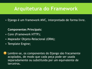 Arquitetura do Framework
●   Django é um framework MVC, interpretado de forma livre.


    Componentes Principais:
●   Core (Framework HTTP);
●   Mapeador Objeto-Relacional (ORM);
●   Template Engine;


    Lembre-se, os componentes do Django são fracamente
    acoplados, de modo que cada peça pode ser usada
    separadamente ou substituída por um equivalente de
    terceiros.
 