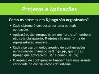 Projetos e Aplicações
Como os sitemas em Django são organizados?
●   Cada sistema é composto por uma ou mais
    aplicações;
●   Aplicações são agrupadas em um “projeto”, embora
    não seja obrigatório. Projetos são uma forma de
    representação amigável;
●   Cada site usa um único arquivo de configurações,
    normalmente chamado settings.py, que diz ao
    Django que aplicativos usar e como usá-los;
●   O arquivo de configuração também tem uma grande
    variedade de configurações do sistema.
 