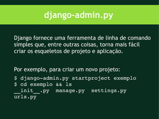 django-admin.py

Django fornece uma ferramenta de linha de comando
simples que, entre outras coisas, torna mais fácil
criar os esqueletos de projeto e aplicação.


Por exemplo, para criar um novo projeto:
$ django­admin.py startproject exemplo
$ cd exemplo && ls
__init__.py  manage.py  settings.py  
urls.py
 