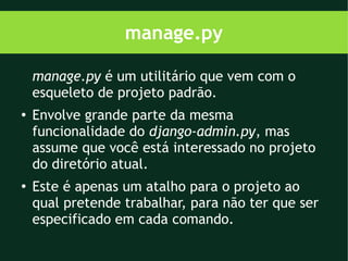 manage.py

    manage.py é um utilitário que vem com o
    esqueleto de projeto padrão.
●
    Envolve grande parte da mesma
    funcionalidade do django-admin.py, mas
    assume que você está interessado no projeto
    do diretório atual.
●
    Este é apenas um atalho para o projeto ao
    qual pretende trabalhar, para não ter que ser
    especificado em cada comando.
 