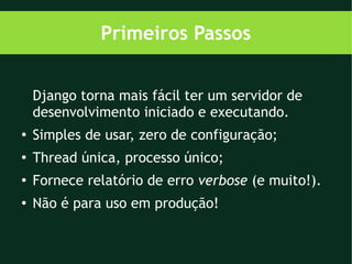 Primeiros Passos


    Django torna mais fácil ter um servidor de
    desenvolvimento iniciado e executando.
●
    Simples de usar, zero de configuração;
●
    Thread única, processo único;
●
    Fornece relatório de erro verbose (e muito!).
●
    Não é para uso em produção!
 