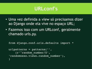 URLconf's
●   Uma vez definida a view só precisamos dizer
    ao Django onde ela vive no espaço URL;
●
    Fazemos isso com um URLconf, geralmente
    chamado urls.py.

    from django.conf.urls.defaults import *

    urlpatterns = patterns('',
        (r'^random_number/$',                
    'randomness.views.random_number'),
    )
 