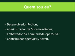 Quem sou eu?


●
    Desenvolvedor Python;
●
    Administrador de Sistemas/Redes;
●
    Embaixador da Comunidade openSUSE;
●   Contribuidor openSUSE/Novell.
 