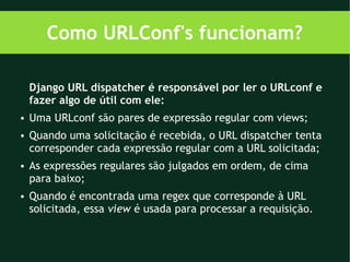 Como URLConf's funcionam?

    Django URL dispatcher é responsável por ler o URLconf e
    fazer algo de útil com ele:
●   Uma URLconf são pares de expressão regular com views;
●   Quando uma solicitação é recebida, o URL dispatcher tenta
    corresponder cada expressão regular com a URL solicitada;
●   As expressões regulares são julgados em ordem, de cima
    para baixo;
●   Quando é encontrada uma regex que corresponde à URL
    solicitada, essa view é usada para processar a requisição.
 