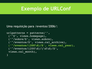 Exemplo de URLConf


Uma requisição para /eventos/2006/:

urlpatterns = patterns('',
 ('^$', views.homepage),
 ('^/sobre/$', views.sobre),
 ('^/eventos/$', views.cal_archive),
 ('^/eventos/(200d)/$', views.cal_year),
 ('^/eventos/(200d)/(dd)/$', 
  views.cal_month),
)
 