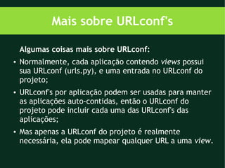 Mais sobre URLconf's

    Algumas coisas mais sobre URLconf:
●   Normalmente, cada aplicação contendo views possui
    sua URLconf (urls.py), e uma entrada no URLconf do
    projeto;
●   URLconf's por aplicação podem ser usadas para manter
    as aplicações auto-contidas, então o URLconf do
    projeto pode incluir cada uma das URLconf's das
    aplicações;
●   Mas apenas a URLconf do projeto é realmente
    necessária, ela pode mapear qualquer URL a uma view.
 