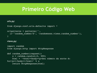 Primeiro Código Web

urls.py:

from django.conf.urls.defaults import *

urlpatterns = patterns('',
  (r'^random_number/$', 'randomness.views.random_number'),
)

views.py:

import random
from django.http import HttpResponse

def random_number(request):
    x = random.randint(0, 999)
    html = '<html><body><p>Seu número da sorte é: 
%u</p></body></html>' % x
    return HttpResponse(html)
 