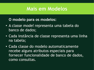 Mais em Modelos
    O modelo para os modelos:
●
    A classe model representa uma tabela do
    banco de dados;
●
    Cada instância de classe representa uma linha
    na tabela;
●   Cada classe do modelo automaticamente
    recebe alguns atributos especiais para
    fornecer funcionalidade de banco de dados,
    como consultas.
 