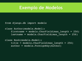 Exemplo de Modelos


from django.db import models

class Author(models.Model):
    firstname = models.CharField(max_length = 256)
    lastname = models.CharField(max_length = 256)

class Book(models.Model):
    title = models.CharField(max_length = 256)
    author = models.ForeignKey(Author)
 