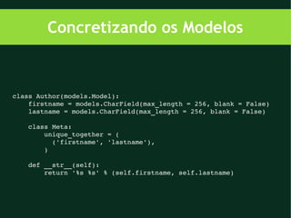 Concretizando os Modelos



class Author(models.Model):
    firstname = models.CharField(max_length = 256, blank = False)
    lastname = models.CharField(max_length = 256, blank = False)

    class Meta:
        unique_together = (
          ('firstname', 'lastname'),
        )

    def __str__(self):
        return '%s %s' % (self.firstname, self.lastname)
 