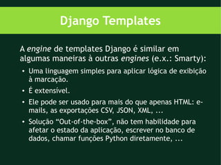 Django Templates

A engine de templates Django é similar em
algumas maneiras à outras engines (e.x.: Smarty):
●   Uma linguagem simples para aplicar lógica de exibição
    à marcação.
●   É extensível.
●   Ele pode ser usado para mais do que apenas HTML: e-
    mails, as exportações CSV, JSON, XML, ...
●   Solução “Out-of-the-box”, não tem habilidade para
    afetar o estado da aplicação, escrever no banco de
    dados, chamar funções Python diretamente, ...
 
