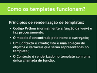 Como os templates funcionam?

Princípios de renderização de templates:
●   Código Python (normalmente a função da view) o
    faz processamento;
●
    O modelo é encontrado pelo nome e carregado;
●   Um Contexto é criado; isto é uma coleção de
    objetos e variáveis que serão representadas no
    template;
●   O Contexto é renderizado no template com uma
    única chamada de função.
 