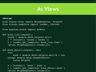 As Views
views.py:
from django.http import HttpResponse, Http404
from django.template import loader, Context

from mybooks.books import models

def book_list(request):
    books = models.Book.objects.all()
    c = Context({ 'books': books })
    t = loader.get_template('book_list.html')
    return HttpResponse(t.render(c))

def book_detail(request, id):
    try:
        book = models.Book.objects.get(id = id)
    except models.Book.DoesNotExist:
        raise Http404

    c = Context({ 'book': book })
    t = loader.get_template('book_detail.html')
    return HttpResponse(t.render(c))
 