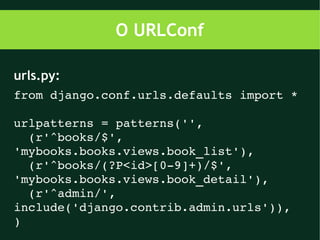 O URLConf

urls.py:
from django.conf.urls.defaults import *

urlpatterns = patterns('',
  (r'^books/$', 
'mybooks.books.views.book_list'),
  (r'^books/(?P<id>[0­9]+)/$', 
'mybooks.books.views.book_detail'),
  (r'^admin/', 
include('django.contrib.admin.urls')),
)
 