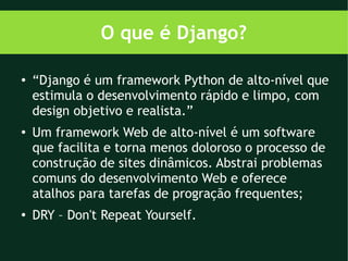 O que é Django?

●   “Django é um framework Python de alto-nível que
    estimula o desenvolvimento rápido e limpo, com
    design objetivo e realista.”
●
    Um framework Web de alto-nível é um software
    que facilita e torna menos doloroso o processo de
    construção de sites dinâmicos. Abstrai problemas
    comuns do desenvolvimento Web e oferece
    atalhos para tarefas de progração frequentes;
●   DRY – Don't Repeat Yourself.
 
