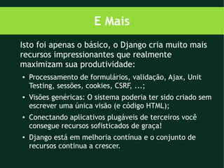 E Mais
Isto foi apenas o básico, o Django cria muito mais
recursos impressionantes que realmente
maximizam sua produtividade:
●   Processamento de formulários, validação, Ajax, Unit
    Testing, sessões, cookies, CSRF, ...;
●   Visões genéricas: O sistema poderia ter sido criado sem
    escrever uma única visão (e código HTML);
●   Conectando aplicativos plugáveis de terceiros você
    consegue recursos sofisticados de graça!
●   Django está em melhoria contínua e o conjunto de
    recursos continua a crescer.
 