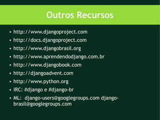 Outros Recursos
●   http://www.djangoproject.com
●   http://docs.djangoproject.com
●   http://www.djangobrasil.org
●   http://www.aprendendodjango.com.br
●   http://www.djangobook.com
●   http://djangoadvent.com
●   http://www.python.org
●   IRC: #django e #django-br
●   ML: django-users@googlegroups.com django-
    brasil@googlegroups.com
 
