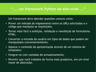 “... um framework Python de alto-nível ...”

    Um framework deve abordar questões comuns como:
●   Prover um método de mapeamento entre as URLs solicitadas e o
    código que manipula as requisições;
●   Tornar mais fácil a exibição, validação e reexibição de formulários
    HTML;
●   Converter a entrada do usuário em tipos de dados que podem ser
    manipulados convenientemente;
●   Separar o conteúdo da apresentação através de um sistema de
    templates;
●   Integrar-se com camadas de armazenamento;
●   Permitir que você trabalhe de forma mais produtiva, em um nível
    maior de abstração.
 
