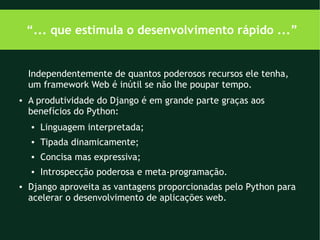 “... que estimula o desenvolvimento rápido ...”


    Independentemente de quantos poderosos recursos ele tenha,
    um framework Web é inútil se não lhe poupar tempo.
●   A produtividade do Django é em grande parte graças aos
    benefícios do Python:
    ●   Linguagem interpretada;
    ●   Tipada dinamicamente;
    ●   Concisa mas expressiva;
    ●   Introspecção poderosa e meta-programação.
●   Django aproveita as vantagens proporcionadas pelo Python para
    acelerar o desenvolvimento de aplicações web.
 