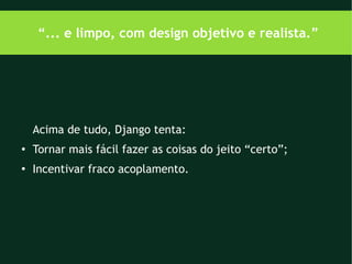 “... e limpo, com design objetivo e realista.”




    Acima de tudo, Django tenta:
●
    Tornar mais fácil fazer as coisas do jeito “certo”;
●
    Incentivar fraco acoplamento.
 