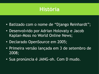 História

●   Batizado com o nome de “Django Reinhardt”;
●
    Desenvolvido por Adrian Holovaty e Jacob
    Kaplan-Moss no World Online News;
●   Declarado OpenSource em 2005;
●
    Primeira versão lançada em 3 de setembro de
    2008;
●   Sua pronúncia é JANG-oh. Com D mudo.
 