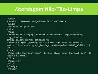 Abordagem Não-Tão-Limpa
<html>
<head><title>Meus Amiguinhos</title></head>
<body>
<h1>Meus Amigos</h1>
<ul>
<?php
$connection = @mysql_connect("localhost", "my_username", 
"my_pass");
mysql_select_db("my_database");
$people = mysql_query("SELECT name, age FROM friends");
while ( $person = mysql_fetch_array($people, MYSQL_ASSOC) ) {
?>
<li>
<?php echo $person['name'] ?> tem <?php echo $person['age'] ?> 
anos de idade.
</li>
<?php } ?>
</ul>
</body>
</html>
 