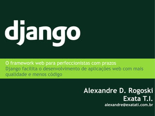 O framework web para perfeccionistas com prazos
Django facilita o desenvolvimento de aplicações web com mais
qualidade e menos código


                                  Alexandre D. Rogoski
                                             Exata T.I.
                                           alexandre@exatati.com.br
 