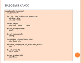 БАЗОВЫЙ КЛАСС
class BaseService(object):
   has_form = False

  def __init__(self, order=None, data=None):
    self.data = data
    self.order = order

  def get_title(self):
    return self.__class__.__name__

  def get_description(self):
    return ""

  def get_statuses(self):
    return []

  def calculate_price(self, base_price):
    return base_price

  def status_changed(self, old_status, new_status):
    pass

  def get_form(self):
     return None

  def get_template(self):
    return None
 