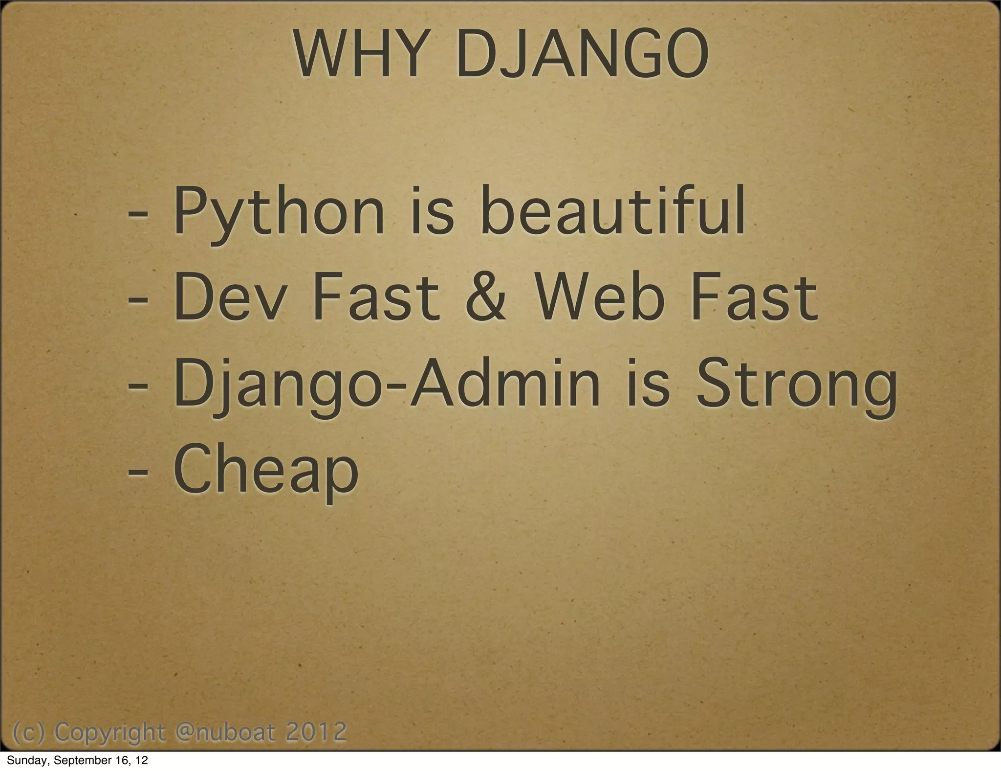 WHY DJANGO

                    -      Python is beautiful
                    -      Dev Fast & Web Fast
                    -      Django-Admin is Strong
                    -      Cheap


(c) Copyright @nuboat 2012
Sunday, September 16, 12
 