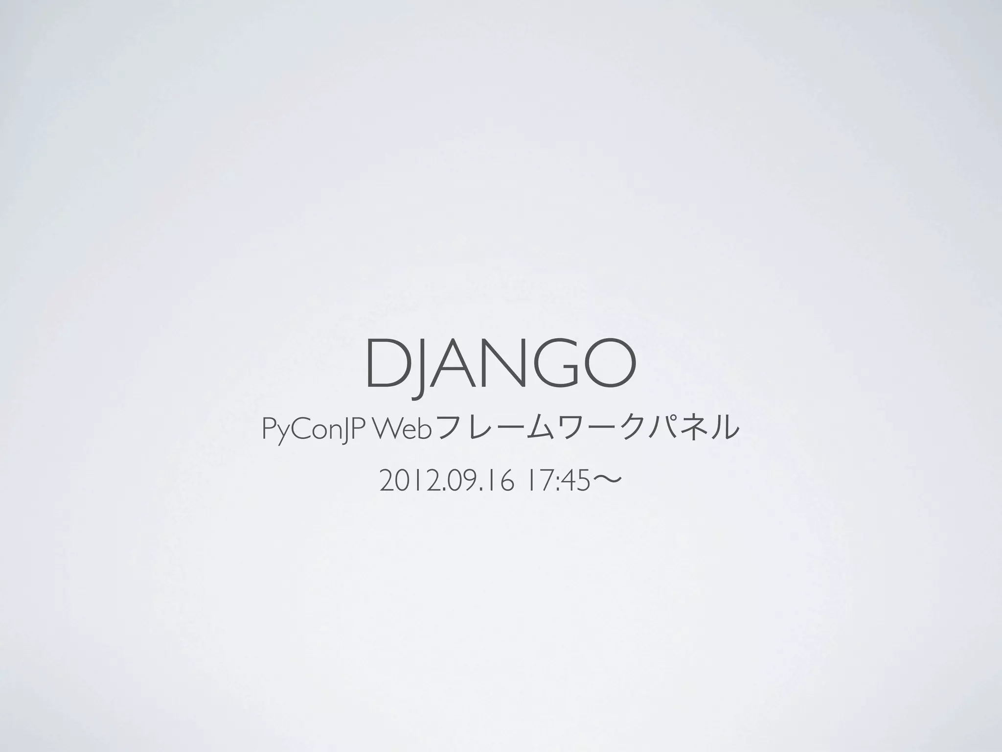 DJANGO
                    PyConJP Webフレームワークパネル
                             2012.09.16 17:45∼




PyConJP 2012のWebフレームワークパネルの1枚ペラ資料を改編したものです。
あらかじめ用意していた文言と、補足のテキストですので、実際にどんな発言をしたかはYoutubeの
録画を参照してください。基本的にポジショントーク合戦です（本当は皆なかよしです！）。
PyConJP 2012のWebフレームワークパネル http://2012.pycon.jp/program/panel.html
Youtube LiveStreamingの録画: http://www.youtube.com/watch?v=0OtwD-GE0n8
 