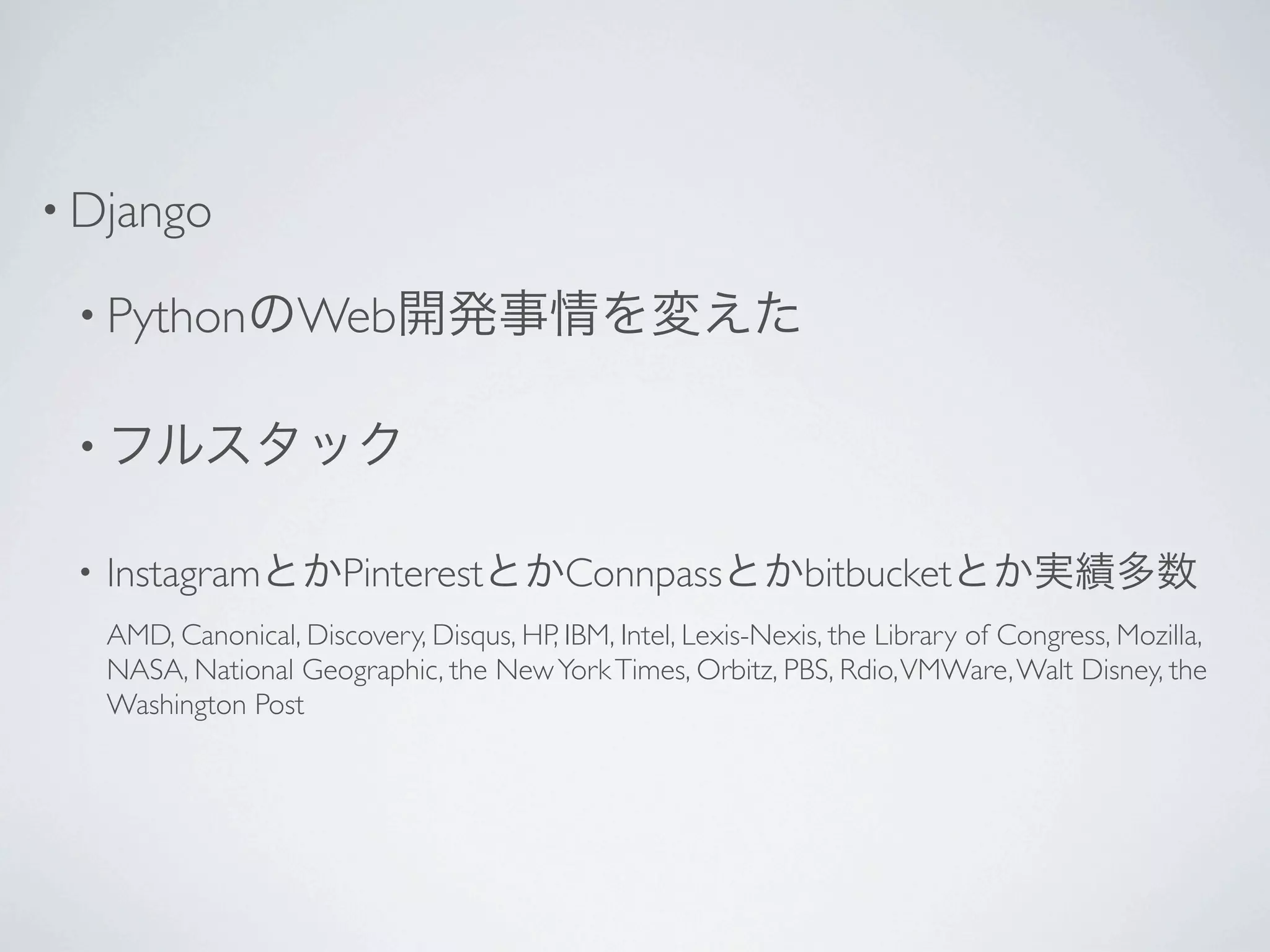 • Django

 • PythonのWeb開発事情を変えた


 • フルスタック

 •   InstagramとかPinterestとかConnpassとかbitbucketとか実績多数
     AMD, Canonical, Discovery, Disqus, HP, IBM, Intel, Lexis-Nexis, the Library of Congress, Mozilla,
     NASA, National Geographic, the New York Times, Orbitz, PBS, Rdio, VMWare, Walt Disney, the
     Washington Post
 