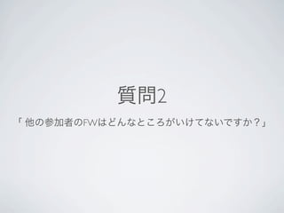 質問2
 「 他の参加者のFWはどんなところがいけてないですか？」




Pyramidは難しい方向へ行っている気がする。
フルスタックでないところ（Flask/Pyramid）（AppEngineはそもそもそういうレイヤーではない）
依存するライブラリ（複数のライブラリで構成されているの意）が有る（Pyramid）
環境自体がロックされてしまっている（AppEngine）
※どれもしっかりとしたフレームワークなので、本音で言えばどれも良いです。
 