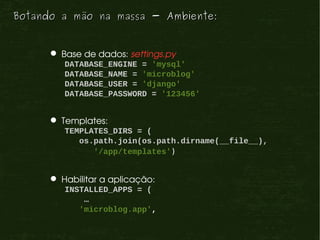 Botando a mão na massa - Ambiente:


       Base de dados: settings.py
         DATABASE_ENGINE = 'mysql'
         DATABASE_NAME = 'microblog'
         DATABASE_USER = 'django'
         DATABASE_PASSWORD = '123456'


       Templates:
         TEMPLATES_DIRS = (
            os.path.join(os.path.dirname(__file__),
               '/app/templates')


       Habilitar a aplicação:
         INSTALLED_APPS = (
             …
            'microblog.app',
 