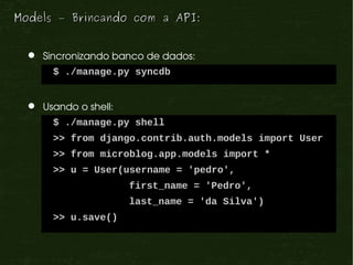Models – Brincando com a API:


    Sincronizando banco de dados:
       $ ./manage.py syncdb


    Usando o shell:
       $ ./manage.py shell
       >> from django.contrib.auth.models import User
       >> from microblog.app.models import *
       >> u = User(username = 'pedro',
                       first_name = 'Pedro',
                       last_name = 'da Silva')
       >> u.save()
 