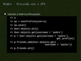 Models – Brincando com a API:


  Usando o shell (continuação):
     >> u
     >> up = UserProfile(user=u)
     >> up.save()
     >> User.objects.all()
     >> User.objects.get(username = 'pedro')
     >> p = User.objects.get(username = 'pedro').
                                        get_ profile()
     >> p.friends.add(User.objects.get(
                               username = 'paulo'))
     >> p.friends.all()
 