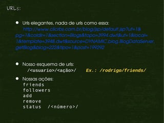 URLs:

    Urls elegantes, nada de urls como essa:
     http://www.clicrbs.com.br/blog/jsp/default.jsp?uf=1&
  pg=1&coldir=1&section=Blogs&topo=3994.dwt&uf=1&local=
  1&template=3948.dwt&source=DYNAMIC,blog.BlogDataServer,
  getBlog&blog=222&tipo=1&post=199292


    Nosso esquema de urls:
      /<usuario>/<ação>/      Ex.: /rodrigo/friends/
    Nossas ações:
     friends
     followers
     add
     remove
     status /<número>/
 