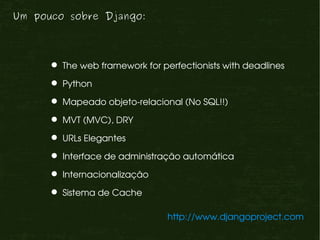 Um pouco sobre Django:




       The web framework for perfectionists with deadlines

       Python

       Mapeado objeto­relacional (No SQL!!)

       MVT (MVC), DRY

       URLs Elegantes

       Interface de administração automática

       Internacionalização

       Sistema de Cache

                                http://www.djangoproject.com
 