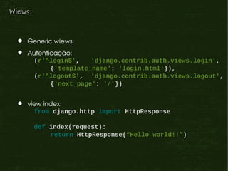 Wiews:



    Generic wiews:
    Autenticação:
      (r'^login$',     'django.contrib.auth.views.login',
            {'template_name': 'login.html'}),
      (r'^logout$', 'django.contrib.auth.views.logout',
            {'next_page': '/'})


    view index:
       from django.http import HttpResponse

         def index(request):
             return HttpResponse(“Hello world!!”)
 